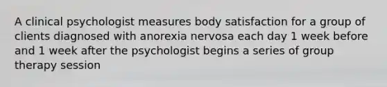 A clinical psychologist measures body satisfaction for a group of clients diagnosed with anorexia nervosa each day 1 week before and 1 week after the psychologist begins a series of group therapy session