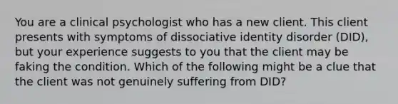 You are a clinical psychologist who has a new client. This client presents with symptoms of dissociative identity disorder (DID), but your experience suggests to you that the client may be faking the condition. Which of the following might be a clue that the client was not genuinely suffering from DID?