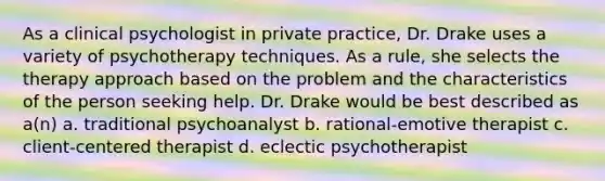 As a clinical psychologist in private practice, Dr. Drake uses a variety of psychotherapy techniques. As a rule, she selects the therapy approach based on the problem and the characteristics of the person seeking help. Dr. Drake would be best described as a(n) a. traditional psychoanalyst b. rational-emotive therapist c. client-centered therapist d. eclectic psychotherapist