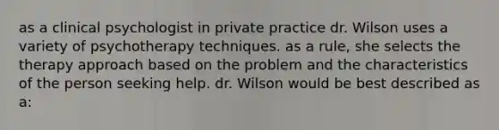 as a clinical psychologist in private practice dr. Wilson uses a variety of psychotherapy techniques. as a rule, she selects the therapy approach based on the problem and the characteristics of the person seeking help. dr. Wilson would be best described as a: