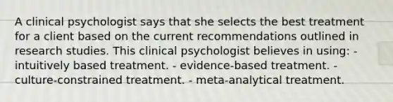 A clinical psychologist says that she selects the best treatment for a client based on the current recommendations outlined in research studies. This clinical psychologist believes in using: - intuitively based treatment. - evidence-based treatment. - culture-constrained treatment. - meta-analytical treatment.