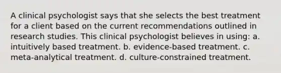 A clinical psychologist says that she selects the best treatment for a client based on the current recommendations outlined in research studies. This clinical psychologist believes in using: a. intuitively based treatment. b. evidence-based treatment. c. meta-analytical treatment. d. culture-constrained treatment.