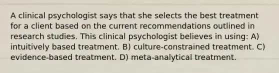 A clinical psychologist says that she selects the best treatment for a client based on the current recommendations outlined in research studies. This clinical psychologist believes in using: A) intuitively based treatment. B) culture-constrained treatment. C) evidence-based treatment. D) meta-analytical treatment.