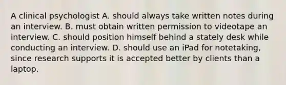 A clinical psychologist A. should always take written notes during an interview. B. must obtain written permission to videotape an interview. C. should position himself behind a stately desk while conducting an interview. D. should use an iPad for notetaking, since research supports it is accepted better by clients than a laptop.