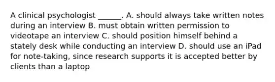 A clinical psychologist ______. A. should always take written notes during an interview B. must obtain written permission to videotape an interview C. should position himself behind a stately desk while conducting an interview D. should use an iPad for note-taking, since research supports it is accepted better by clients than a laptop