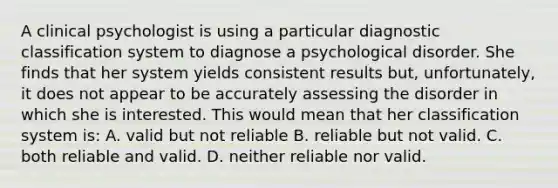 A clinical psychologist is using a particular diagnostic classification system to diagnose a psychological disorder. She finds that her system yields consistent results but, unfortunately, it does not appear to be accurately assessing the disorder in which she is interested. This would mean that her classification system is: A. valid but not reliable B. reliable but not valid. C. both reliable and valid. D. neither reliable nor valid.