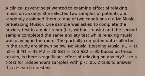 A clinical psychologist wanted to examine effect of relaxing music on anxiety. She selected two samples of patients and randomly assigned them to one of two conditions (i.e No Music or Relaxing Music). One sample was asked to complete the anxiety test in a quiet room (i.e., without music) and the second sample completed the same anxiety test while relaxing music was playing in the room. The partially computed data collected in the study are shown below: No Music: Relaxing Music: n1 = 10 n2 = 8 M1 = 43 M2 = 38 SS1 = 105 SS2 = 95 Based on these results, is there a significant effect of relaxing on anxiety? Use a t-test for independent samples with p < .05, 2-tails to answer this research question.