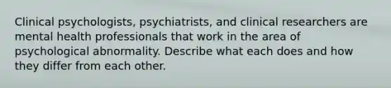 Clinical psychologists, psychiatrists, and clinical researchers are mental health professionals that work in the area of psychological abnormality. Describe what each does and how they differ from each other.