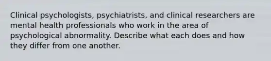 Clinical psychologists, psychiatrists, and clinical researchers are mental health professionals who work in the area of psychological abnormality. Describe what each does and how they differ from one another.