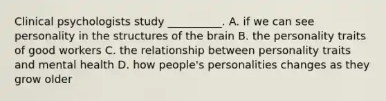 Clinical psychologists study __________. A. if we can see personality in the structures of the brain B. the personality traits of good workers C. the relationship between personality traits and mental health D. how people's personalities changes as they grow older