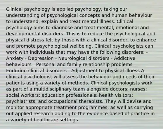 Clinical psychology is applied psychology, taking our understanding of psychological concepts and human behaviour to understand, explain and treat mental illness. Clinical psychology aims to diagnose and treat mental, emotional and developmental disorders. This is to reduce the psychological and physical distress felt by those with a clinical disorder, to enhance and promote psychological wellbeing. Clinical psychologists can work with individuals that may have the following disorders: - Anxiety - Depression - Neurological disorders - Addictive behaviours - Personal and family relationship problems - Enduring clinical disorders - Adjustment to physical illness A clinical psychologist will assess the behaviour and needs of their patients using a variety of methods. Clinical psychologists work as part of a multidisciplinary team alongside doctors; nurses; social workers; education professionals; health visitors; psychiatrists; and occupational therapists. They will devise and monitor appropriate treatment programmes, as well as carrying out applied research adding to the evidence-based of practice in a variety of healthcare settings.