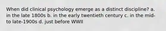 When did clinical psychology emerge as a distinct discipline? a. in the late 1800s b. in the early twentieth century c. in the mid- to late-1900s d. just before WWII