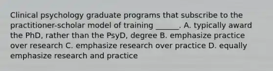 Clinical psychology graduate programs that subscribe to the practitioner-scholar model of training ______. A. typically award the PhD, rather than the PsyD, degree B. emphasize practice over research C. emphasize research over practice D. equally emphasize research and practice