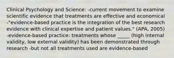 Clinical Psychology and Science: -current movement to examine scientific evidence that treatments are effective and economical -"evidence-based practice is the integration of the best research evidence with clinical expertise and patient values." (APA, 2005) -evidence-based practice: treatments whose _____ (high internal validity, low external validity) has been demonstrated through research -but not all treatments used are evidence-based