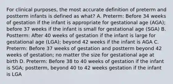 For clinical purposes, the most accurate definition of preterm and postterm infants is defined as what? A. Preterm: Before 34 weeks of gestation if the infant is appropriate for gestational age (AGA); before 37 weeks if the infant is small for gestational age (SGA) B. Postterm: After 40 weeks of gestation if the infant is large for gestational age (LGA); beyond 42 weeks if the infant is AGA C. Preterm: Before 37 weeks of gestation and postterm beyond 42 weeks of gestation; no matter the size for gestational age at birth D. Preterm: Before 38 to 40 weeks of gestation if the infant is SGA; postterm, beyond 40 to 42 weeks gestation if the infant is LGA