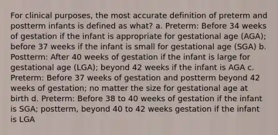 For clinical purposes, the most accurate definition of preterm and postterm infants is defined as what? a. Preterm: Before 34 weeks of gestation if the infant is appropriate for gestational age (AGA); before 37 weeks if the infant is small for gestational age (SGA) b. Postterm: After 40 weeks of gestation if the infant is large for gestational age (LGA); beyond 42 weeks if the infant is AGA c. Preterm: Before 37 weeks of gestation and postterm beyond 42 weeks of gestation; no matter the size for gestational age at birth d. Preterm: Before 38 to 40 weeks of gestation if the infant is SGA; postterm, beyond 40 to 42 weeks gestation if the infant is LGA