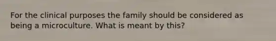 For the clinical purposes the family should be considered as being a microculture. What is meant by this?