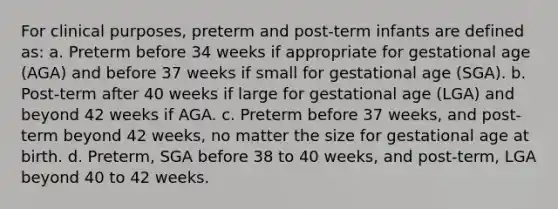 For clinical purposes, preterm and post-term infants are defined as: a. Preterm before 34 weeks if appropriate for gestational age (AGA) and before 37 weeks if small for gestational age (SGA). b. Post-term after 40 weeks if large for gestational age (LGA) and beyond 42 weeks if AGA. c. Preterm before 37 weeks, and post-term beyond 42 weeks, no matter the size for gestational age at birth. d. Preterm, SGA before 38 to 40 weeks, and post-term, LGA beyond 40 to 42 weeks.