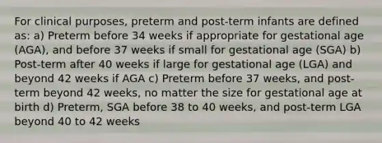 For clinical purposes, preterm and post-term infants are defined as: a) Preterm before 34 weeks if appropriate for gestational age (AGA), and before 37 weeks if small for gestational age (SGA) b) Post-term after 40 weeks if large for gestational age (LGA) and beyond 42 weeks if AGA c) Preterm before 37 weeks, and post-term beyond 42 weeks, no matter the size for gestational age at birth d) Preterm, SGA before 38 to 40 weeks, and post-term LGA beyond 40 to 42 weeks