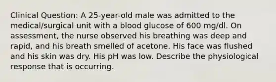 Clinical Question: A 25-year-old male was admitted to the medical/surgical unit with a blood glucose of 600 mg/dl. On assessment, the nurse observed his breathing was deep and rapid, and his breath smelled of acetone. His face was flushed and his skin was dry. His pH was low. Describe the physiological response that is occurring.