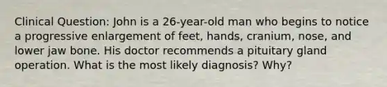 Clinical Question: John is a 26-year-old man who begins to notice a progressive enlargement of feet, hands, cranium, nose, and lower jaw bone. His doctor recommends a pituitary gland operation. What is the most likely diagnosis? Why?