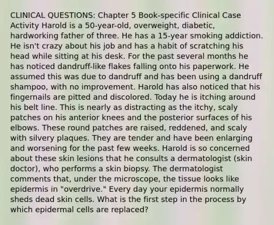 CLINICAL QUESTIONS: Chapter 5 Book-specific Clinical Case Activity Harold is a 50-year-old, overweight, diabetic, hardworking father of three. He has a 15-year smoking addiction. He isn't crazy about his job and has a habit of scratching his head while sitting at his desk. For the past several months he has noticed dandruff-like flakes falling onto his paperwork. He assumed this was due to dandruff and has been using a dandruff shampoo, with no improvement. Harold has also noticed that his fingernails are pitted and discolored. Today he is itching around his belt line. This is nearly as distracting as the itchy, scaly patches on his anterior knees and the posterior surfaces of his elbows. These round patches are raised, reddened, and scaly with silvery plaques. They are tender and have been enlarging and worsening for the past few weeks. Harold is so concerned about these skin lesions that he consults a dermatologist (skin doctor), who performs a skin biopsy. The dermatologist comments that, under the microscope, the tissue looks like epidermis in "overdrive." Every day your epidermis normally sheds dead skin cells. What is the first step in the process by which epidermal cells are replaced?