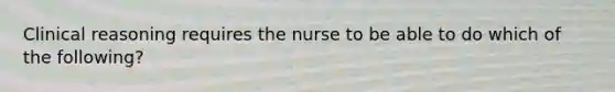 Clinical reasoning requires the nurse to be able to do which of the following?