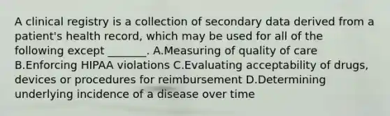 A clinical registry is a collection of secondary data derived from a patient's health record, which may be used for all of the following except _______. A.Measuring of quality of care B.Enforcing HIPAA violations C.Evaluating acceptability of drugs, devices or procedures for reimbursement D.Determining underlying incidence of a disease over time