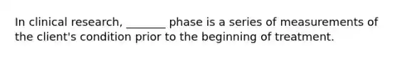 In clinical research, _______ phase is a series of measurements of the client's condition prior to the beginning of treatment.