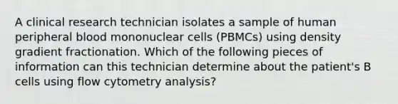 A clinical research technician isolates a sample of human peripheral blood mononuclear cells (PBMCs) using density gradient fractionation. Which of the following pieces of information can this technician determine about the patient's B cells using flow cytometry analysis?