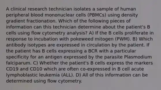 A clinical research technician isolates a sample of human peripheral blood mononuclear cells (PBMCs) using density gradient fractionation. Which of the following pieces of information can this technician determine about the patient's B cells using flow cytometry analysis? A) If the B cells proliferate in response to incubation with pokeweed mitogen (PWM). B) Which antibody isotypes are expressed in circulation by the patient. If the patient has B cells expressing a BCR with a particular specificity for an antigen expressed by the parasite Plasmodium falciparum. C) Whether the patient's B cells express the markers CD19 and CD10 which are often co-expressed in B cell acute lymphoblastic leukemia (ALL). D) All of this information can be determined using flow cytometry.