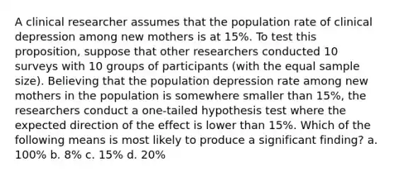 A clinical researcher assumes that the population rate of clinical depression among new mothers is at 15%. To test this proposition, suppose that other researchers conducted 10 surveys with 10 groups of participants (with the equal sample size). Believing that the population depression rate among new mothers in the population is somewhere smaller than 15%, the researchers conduct a one-tailed hypothesis test where the expected direction of the effect is lower than 15%. Which of the following means is most likely to produce a significant finding? a. 100% b. 8% c. 15% d. 20%