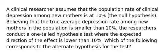 A clinical researcher assumes that the population rate of clinical depression among new mothers is at 10% (the null hypothesis). Believing that the true average depression rate among new mothers in the population is smaller than 10%, the researchers conduct a one-tailed hypothesis test where the expected direction of the effect is lower than 10%. Which of the following corresponds to the alternate hypothesis for the test?