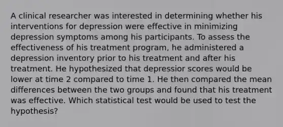 A clinical researcher was interested in determining whether his interventions for depression were effective in minimizing depression symptoms among his participants. To assess the effectiveness of his treatment program, he administered a depression inventory prior to his treatment and after his treatment. He hypothesized that depressior scores would be lower at time 2 compared to time 1. He then compared the mean differences between the two groups and found that his treatment was effective. Which statistical test would be used to test the hypothesis?