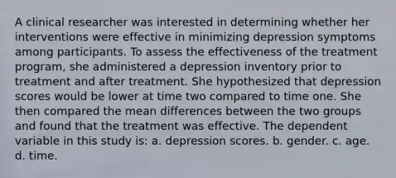 A clinical researcher was interested in determining whether her interventions were effective in minimizing depression symptoms among participants. To assess the effectiveness of the treatment program, she administered a depression inventory prior to treatment and after treatment. She hypothesized that depression scores would be lower at time two compared to time one. She then compared the mean differences between the two groups and found that the treatment was effective. The dependent variable in this study is: a. depression scores. b. gender. c. age. d. time.