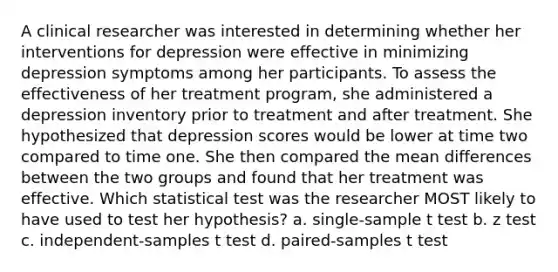 A clinical researcher was interested in determining whether her interventions for depression were effective in minimizing depression symptoms among her participants. To assess the effectiveness of her treatment program, she administered a depression inventory prior to treatment and after treatment. She hypothesized that depression scores would be lower at time two compared to time one. She then compared the mean differences between the two groups and found that her treatment was effective. Which statistical test was the researcher MOST likely to have used to test her hypothesis? a. single-sample t test b. z test c. independent-samples t test d. paired-samples t test