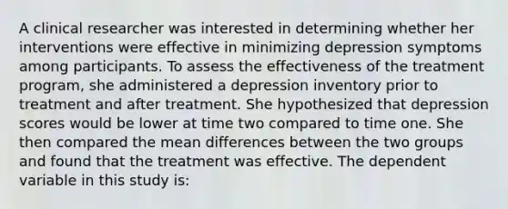 A clinical researcher was interested in determining whether her interventions were effective in minimizing depression symptoms among participants. To assess the effectiveness of the treatment program, she administered a depression inventory prior to treatment and after treatment. She hypothesized that depression scores would be lower at time two compared to time one. She then compared the mean differences between the two groups and found that the treatment was effective. The dependent variable in this study is: