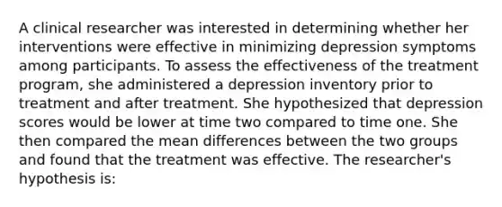 A clinical researcher was interested in determining whether her interventions were effective in minimizing depression symptoms among participants. To assess the effectiveness of the treatment program, she administered a depression inventory prior to treatment and after treatment. She hypothesized that depression scores would be lower at time two compared to time one. She then compared the mean differences between the two groups and found that the treatment was effective. The researcher's hypothesis is: