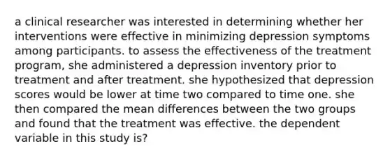 a clinical researcher was interested in determining whether her interventions were effective in minimizing depression symptoms among participants. to assess the effectiveness of the treatment program, she administered a depression inventory prior to treatment and after treatment. she hypothesized that depression scores would be lower at time two compared to time one. she then compared the mean differences between the two groups and found that the treatment was effective. the dependent variable in this study is?