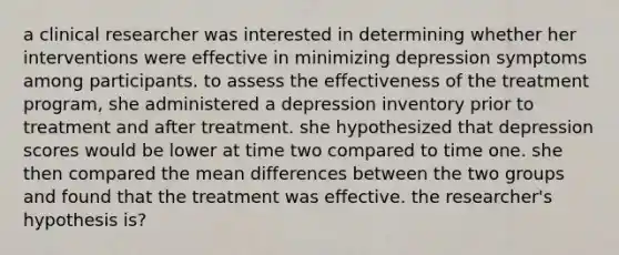 a clinical researcher was interested in determining whether her interventions were effective in minimizing depression symptoms among participants. to assess the effectiveness of the treatment program, she administered a depression inventory prior to treatment and after treatment. she hypothesized that depression scores would be lower at time two compared to time one. she then compared the mean differences between the two groups and found that the treatment was effective. the researcher's hypothesis is?