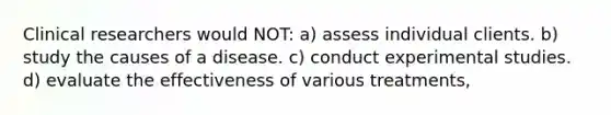 Clinical researchers would NOT: a) assess individual clients. b) study the causes of a disease. c) conduct experimental studies. d) evaluate the effectiveness of various treatments,