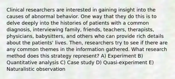 Clinical researchers are interested in gaining insight into the causes of abnormal behavior. One way that they do this is to delve deeply into the histories of patients with a common diagnosis, interviewing family, friends, teachers, therapists, physicians, babysitters, and others who can provide rich details about the patients' lives. Then, researchers try to see if there are any common themes in the information gathered. What research method does this strategy represent? A) Experiment B) Quantitative analysis C) Case study D) Quasi-experiment E) Naturalistic observation