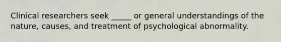 Clinical researchers seek _____ or general understandings of the nature, causes, and treatment of psychological abnormality.