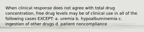 When clinical response does not agree with total drug concentration, free drug levels may be of clinical use in all of the following cases EXCEPT: a. uremia b. hypoalbuminemia c. ingestion of other drugs d. patient noncompliance