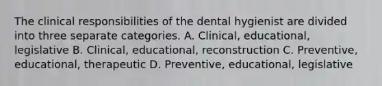 The clinical responsibilities of the dental hygienist are divided into three separate categories. A. Clinical, educational, legislative B. Clinical, educational, reconstruction C. Preventive, educational, therapeutic D. Preventive, educational, legislative