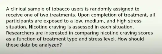 A clinical sample of tobacco users is randomly assigned to receive one of two treatments. Upon completion of treatment, all participants are exposed to a low, medium, and high stress situation. Nicotine craving is assessed in each situation. Researchers are interested in comparing nicotine craving scores as a function of treatment type and stress level. How should these data be analyzed?