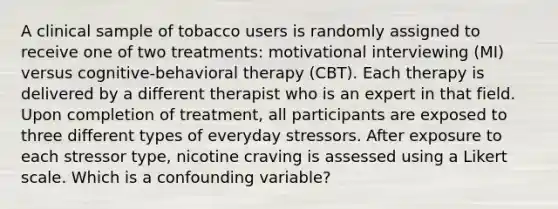 A clinical sample of tobacco users is randomly assigned to receive one of two treatments: motivational interviewing (MI) versus cognitive-behavioral therapy (CBT). Each therapy is delivered by a different therapist who is an expert in that field. Upon completion of treatment, all participants are exposed to three different types of everyday stressors. After exposure to each stressor type, nicotine craving is assessed using a Likert scale. Which is a confounding variable?