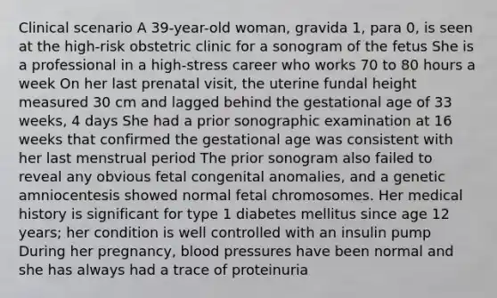 Clinical scenario A 39-year-old woman, gravida 1, para 0, is seen at the high-risk obstetric clinic for a sonogram of the fetus She is a professional in a high-stress career who works 70 to 80 hours a week On her last prenatal visit, the uterine fundal height measured 30 cm and lagged behind the gestational age of 33 weeks, 4 days She had a prior sonographic examination at 16 weeks that confirmed the gestational age was consistent with her last menstrual period The prior sonogram also failed to reveal any obvious fetal congenital anomalies, and a genetic amniocentesis showed normal fetal chromosomes. Her medical history is significant for type 1 diabetes mellitus since age 12 years; her condition is well controlled with an insulin pump During her pregnancy, blood pressures have been normal and she has always had a trace of proteinuria