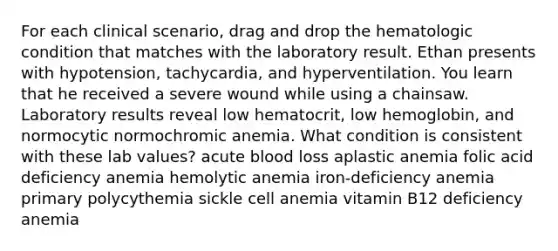 For each clinical scenario, drag and drop the hematologic condition that matches with the laboratory result. Ethan presents with hypotension, tachycardia, and hyperventilation. You learn that he received a severe wound while using a chainsaw. Laboratory results reveal low hematocrit, low hemoglobin, and normocytic normochromic anemia. What condition is consistent with these lab values? acute blood loss aplastic anemia folic acid deficiency anemia hemolytic anemia iron-deficiency anemia primary polycythemia sickle cell anemia vitamin B12 deficiency anemia