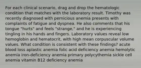 For each clinical scenario, drag and drop the hematologic condition that matches with the laboratory result. Timothy was recently diagnosed with pernicious anemia presents with complaints of fatigue and dyspnea. He also comments that his tongue "hurts" and feels "strange," and he is experiencing tingling in his hands and fingers. Laboratory values reveal low hemoglobin and hematocrit, with high mean corpuscular volume values. What condition is consistent with these findings? acute blood loss aplastic anemia folic acid deficiency anemia hemolytic anemia iron-deficiency anemia primary polycythemia sickle cell anemia vitamin B12 deficiency anemia